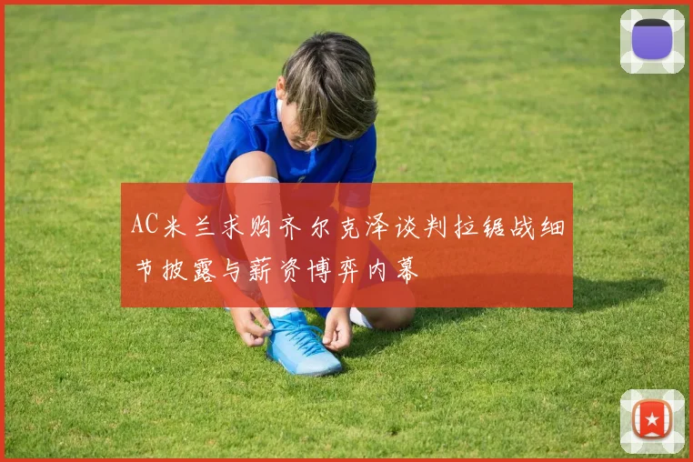 AC米兰求购齐尔克泽谈判拉锯战细节披露与薪资博弈内幕