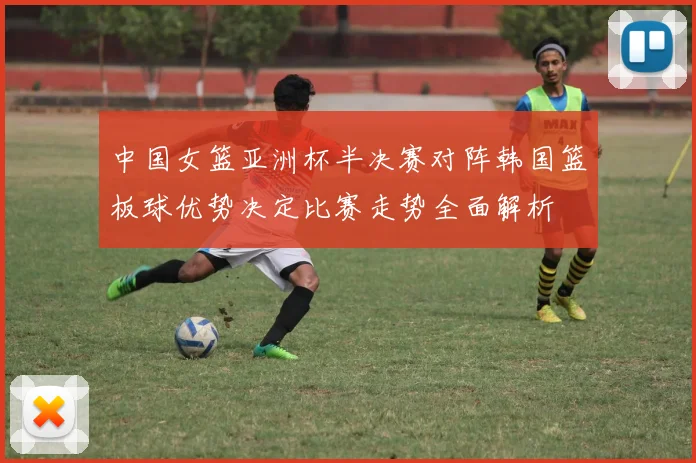 中国女篮亚洲杯半决赛对阵韩国篮板球优势决定比赛走势全面解析