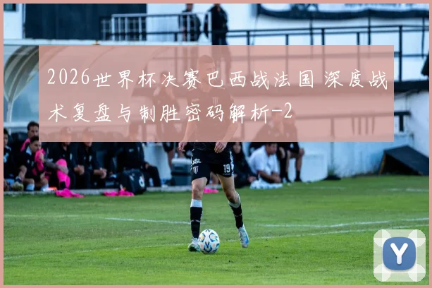 2026世界杯决赛巴西战法国 深度战术复盘与制胜密码解析