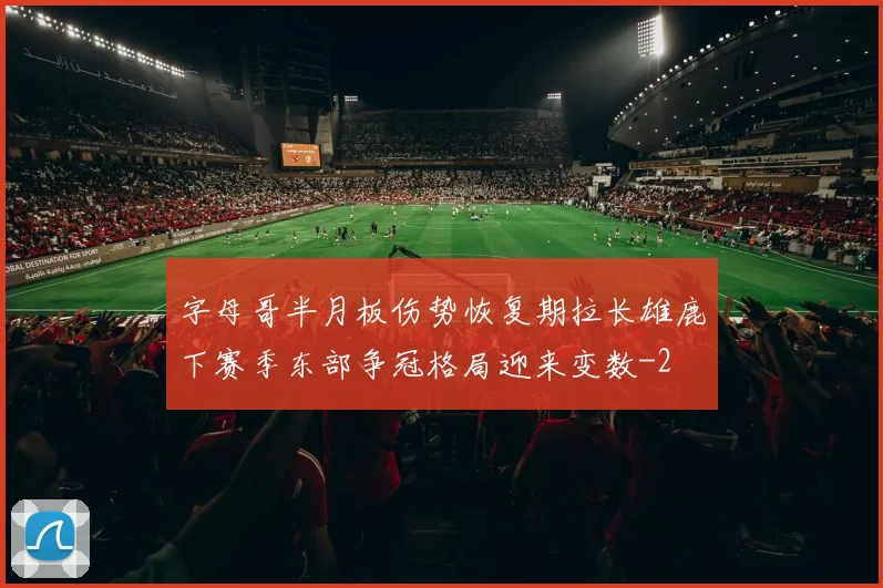 字母哥半月板伤势恢复期拉长雄鹿下赛季东部争冠格局迎来变数