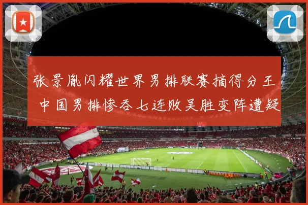 张景胤闪耀世界男排联赛摘得分王 中国男排惨吞七连败吴胜变阵遭疑