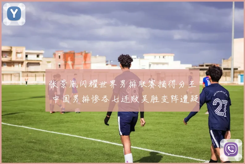 张景胤闪耀世界男排联赛摘得分王 中国男排惨吞七连败吴胜变阵遭疑