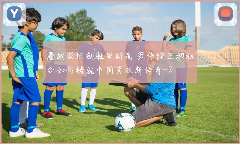 鏖战羽坛创胜率新高 梁伟铿王昶组合如何铸就中国男双新传奇