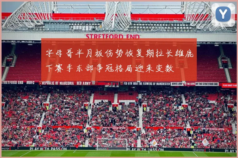 字母哥半月板伤势恢复期拉长雄鹿下赛季东部争冠格局迎来变数