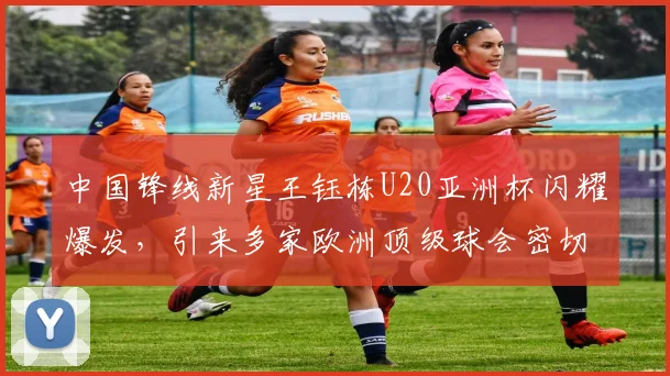 中国锋线新星王钰栋U20亚洲杯闪耀爆发，引来多家欧洲顶级球会密切关注
