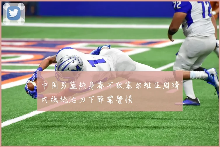 中国男篮热身赛不敌塞尔维亚周琦内线统治力下降需警惕