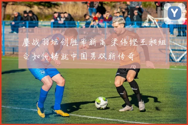 鏖战羽坛创胜率新高 梁伟铿王昶组合如何铸就中国男双新传奇
