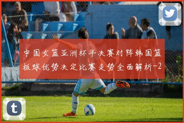中国女篮亚洲杯半决赛对阵韩国篮板球优势决定比赛走势全面解析