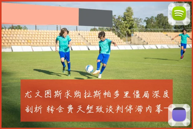 尤文图斯求购拉斯帕多里僵局深度剖析 转会费天堑致谈判停滞内幕