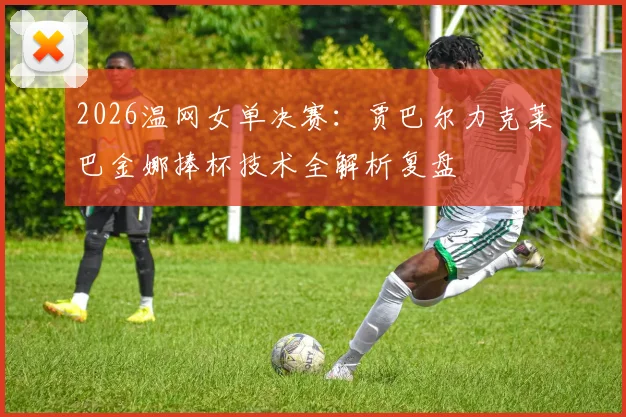 2026温网女单决赛：贾巴尔力克莱巴金娜捧杯技术全解析复盘